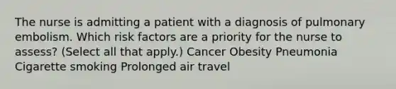 The nurse is admitting a patient with a diagnosis of pulmonary embolism. Which risk factors are a priority for the nurse to assess? (Select all that apply.) Cancer Obesity Pneumonia Cigarette smoking Prolonged air travel