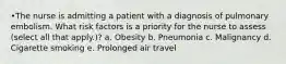 •The nurse is admitting a patient with a diagnosis of pulmonary embolism. What risk factors is a priority for the nurse to assess (select all that apply.)? a. Obesity b. Pneumonia c. Malignancy d. Cigarette smoking e. Prolonged air travel