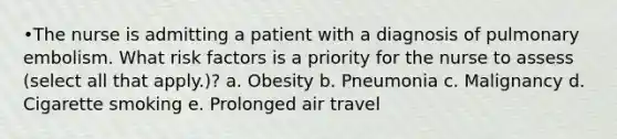 •The nurse is admitting a patient with a diagnosis of pulmonary embolism. What risk factors is a priority for the nurse to assess (select all that apply.)? a. Obesity b. Pneumonia c. Malignancy d. Cigarette smoking e. Prolonged air travel