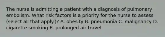 The nurse is admitting a patient with a diagnosis of pulmonary embolism. What risk factors is a priority for the nurse to assess (select all that apply.)? A. obesity B. pneumonia C. malignancy D. cigarette smoking E. prolonged air travel