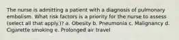 The nurse is admitting a patient with a diagnosis of pulmonary embolism. What risk factors is a priority for the nurse to assess (select all that apply.)? a. Obesity b. Pneumonia c. Malignancy d. Cigarette smoking e. Prolonged air travel