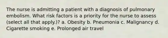 The nurse is admitting a patient with a diagnosis of pulmonary embolism. What risk factors is a priority for the nurse to assess (select all that apply.)? a. Obesity b. Pneumonia c. Malignancy d. Cigarette smoking e. Prolonged air travel