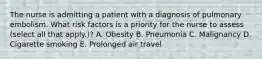 The nurse is admitting a patient with a diagnosis of pulmonary embolism. What risk factors is a priority for the nurse to assess (select all that apply.)? A. Obesity B. Pneumonia C. Malignancy D. Cigarette smoking E. Prolonged air travel