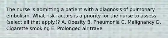 The nurse is admitting a patient with a diagnosis of pulmonary embolism. What risk factors is a priority for the nurse to assess (select all that apply.)? A. Obesity B. Pneumonia C. Malignancy D. Cigarette smoking E. Prolonged air travel