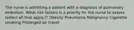 The nurse is admitting a patient with a diagnosis of pulmonary embolism. What risk factors is a priority for the nurse to assess (select all that apply.)? Obesity Pneumonia Malignancy Cigarette smoking Prolonged air travel