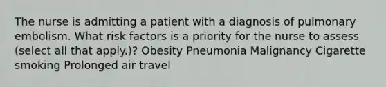 The nurse is admitting a patient with a diagnosis of pulmonary embolism. What risk factors is a priority for the nurse to assess (select all that apply.)? Obesity Pneumonia Malignancy Cigarette smoking Prolonged air travel