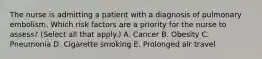 The nurse is admitting a patient with a diagnosis of pulmonary embolism. Which risk factors are a priority for the nurse to assess? (Select all that apply.) A. Cancer B. Obesity C. Pneumonia D. Cigarette smoking E. Prolonged air travel