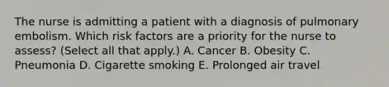 The nurse is admitting a patient with a diagnosis of pulmonary embolism. Which risk factors are a priority for the nurse to assess? (Select all that apply.) A. Cancer B. Obesity C. Pneumonia D. Cigarette smoking E. Prolonged air travel