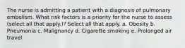 The nurse is admitting a patient with a diagnosis of pulmonary embolism. What risk factors is a priority for the nurse to assess (select all that apply.)? Select all that apply. a. Obesity b. Pneumonia c. Malignancy d. Cigarette smoking e. Prolonged air travel