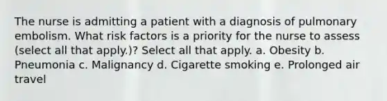 The nurse is admitting a patient with a diagnosis of pulmonary embolism. What risk factors is a priority for the nurse to assess (select all that apply.)? Select all that apply. a. Obesity b. Pneumonia c. Malignancy d. Cigarette smoking e. Prolonged air travel