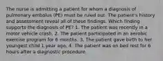 The nurse is admitting a patient for whom a diagnosis of pulmonary embolus (PE) must be ruled out. The patient's history and assessment reveal all of these findings. Which finding supports the diagnosis of PE? 1. The patient was recently in a motor vehicle crash. 2. The patient participated in an aerobic exercise program for 6 months. 3. The patient gave birth to her youngest child 1 year ago. 4. The patient was on bed rest for 6 hours after a diagnostic procedure.