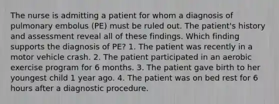 The nurse is admitting a patient for whom a diagnosis of pulmonary embolus (PE) must be ruled out. The patient's history and assessment reveal all of these findings. Which finding supports the diagnosis of PE? 1. The patient was recently in a motor vehicle crash. 2. The patient participated in an aerobic exercise program for 6 months. 3. The patient gave birth to her youngest child 1 year ago. 4. The patient was on bed rest for 6 hours after a diagnostic procedure.