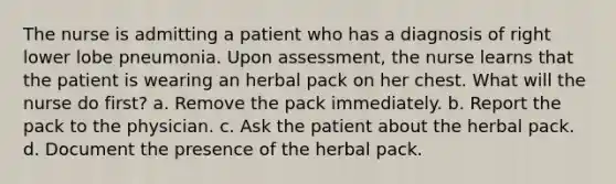 The nurse is admitting a patient who has a diagnosis of right lower lobe pneumonia. Upon assessment, the nurse learns that the patient is wearing an herbal pack on her chest. What will the nurse do first? a. Remove the pack immediately. b. Report the pack to the physician. c. Ask the patient about the herbal pack. d. Document the presence of the herbal pack.