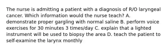 The nurse is admitting a patient with a diagnosis of R/O laryngeal cancer. Which information would the nurse teach? A. demonstrate proper gargling with normal saline B. perform voice exercises for 30 minutes 3 times/day C. explain that a lighted instrument will be used to biopsy the area D. teach the patient to self-examine the larynx monthly