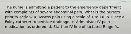 The nurse is admitting a patient to the emergency department with complaints of severe abdominal pain. What is the nurse's priority action? a. Assess pain using a scale of 1 to 10. b. Place a Foley catheter to bedside drainage. c. Administer IV pain medication as ordered. d. Start an IV line of lactated Ringer's.