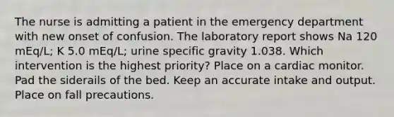 The nurse is admitting a patient in the emergency department with new onset of confusion. The laboratory report shows Na 120 mEq/L; K 5.0 mEq/L; urine specific gravity 1.038. Which intervention is the highest priority? Place on a cardiac monitor. Pad the siderails of the bed. Keep an accurate intake and output. Place on fall precautions.