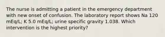 The nurse is admitting a patient in the emergency department with new onset of confusion. The laboratory report shows Na 120 mEq/L; K 5.0 mEq/L; urine specific gravity 1.038. Which intervention is the highest priority?