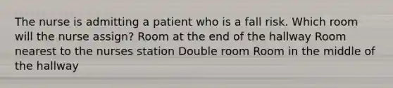 The nurse is admitting a patient who is a fall risk. Which room will the nurse assign? Room at the end of the hallway Room nearest to the nurses station Double room Room in the middle of the hallway