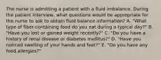 The nurse is admitting a patient with a fluid imbalance. During the patient interview, what questions would be appropriate for the nurse to ask to obtain fluid balance information? A. "What type of fiber-containing food do you eat during a typical day?" B. "Have you lost or gained weight recently?" C. "Do you have a history of renal disease or diabetes mellitus?" D. "Have you noticed swelling of your hands and feet?" E. "Do you have any food allergies?"