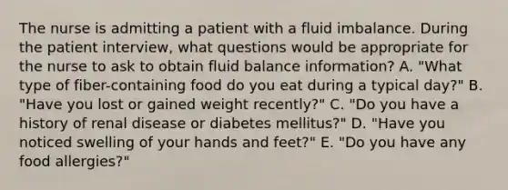 The nurse is admitting a patient with a fluid imbalance. During the patient interview, what questions would be appropriate for the nurse to ask to obtain fluid balance information? A. "What type of fiber-containing food do you eat during a typical day?" B. "Have you lost or gained weight recently?" C. "Do you have a history of renal disease or diabetes mellitus?" D. "Have you noticed swelling of your hands and feet?" E. "Do you have any food allergies?"