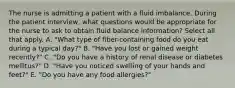 The nurse is admitting a patient with a fluid imbalance. During the patient interview, what questions would be appropriate for the nurse to ask to obtain fluid balance information? Select all that apply. A. "What type of fiber-containing food do you eat during a typical day?" B. "Have you lost or gained weight recently?" C. "Do you have a history of renal disease or diabetes mellitus?" D. "Have you noticed swelling of your hands and feet?" E. "Do you have any food allergies?"