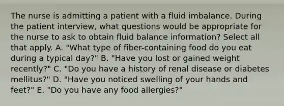 The nurse is admitting a patient with a fluid imbalance. During the patient interview, what questions would be appropriate for the nurse to ask to obtain fluid balance information? Select all that apply. A. "What type of fiber-containing food do you eat during a typical day?" B. "Have you lost or gained weight recently?" C. "Do you have a history of renal disease or diabetes mellitus?" D. "Have you noticed swelling of your hands and feet?" E. "Do you have any food allergies?"