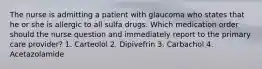 The nurse is admitting a patient with glaucoma who states that he or she is allergic to all sulfa drugs. Which medication order should the nurse question and immediately report to the primary care provider? 1. Carteolol 2. Dipivefrin 3. Carbachol 4. Acetazolamide