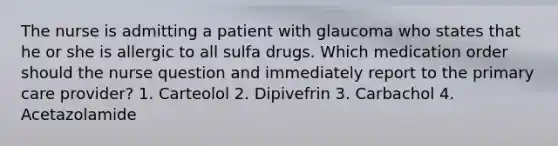 The nurse is admitting a patient with glaucoma who states that he or she is allergic to all sulfa drugs. Which medication order should the nurse question and immediately report to the primary care provider? 1. Carteolol 2. Dipivefrin 3. Carbachol 4. Acetazolamide