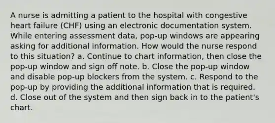 A nurse is admitting a patient to the hospital with congestive heart failure (CHF) using an electronic documentation system. While entering assessment data, pop-up windows are appearing asking for additional information. How would the nurse respond to this situation? a. Continue to chart information, then close the pop-up window and sign off note. b. Close the pop-up window and disable pop-up blockers from the system. c. Respond to the pop-up by providing the additional information that is required. d. Close out of the system and then sign back in to the patient's chart.