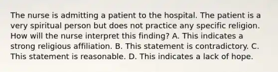 The nurse is admitting a patient to the hospital. The patient is a very spiritual person but does not practice any specific religion. How will the nurse interpret this finding? A. This indicates a strong religious affiliation. B. This statement is contradictory. C. This statement is reasonable. D. This indicates a lack of hope.