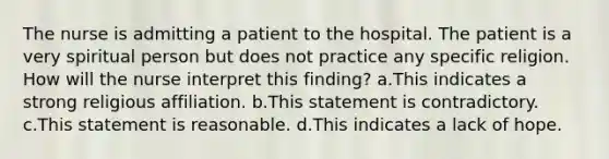 The nurse is admitting a patient to the hospital. The patient is a very spiritual person but does not practice any specific religion. How will the nurse interpret this finding? a.This indicates a strong religious affiliation. b.This statement is contradictory. c.This statement is reasonable. d.This indicates a lack of hope.