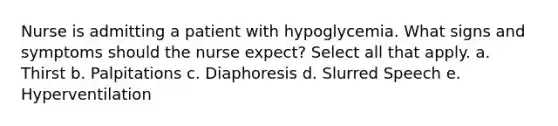 Nurse is admitting a patient with hypoglycemia. What signs and symptoms should the nurse expect? Select all that apply. a. Thirst b. Palpitations c. Diaphoresis d. Slurred Speech e. Hyperventilation