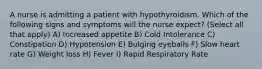 A nurse is admitting a patient with hypothyroidism. Which of the following signs and symptoms will the nurse expect? (Select all that apply) A) Increased appetite B) Cold Intolerance C) Constipation D) Hypotension E) Bulging eyeballs F) Slow heart rate G) Weight loss H) Fever I) Rapid Respiratory Rate