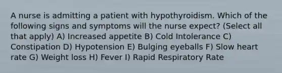 A nurse is admitting a patient with hypothyroidism. Which of the following signs and symptoms will the nurse expect? (Select all that apply) A) Increased appetite B) Cold Intolerance C) Constipation D) Hypotension E) Bulging eyeballs F) Slow heart rate G) Weight loss H) Fever I) Rapid Respiratory Rate