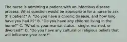 The nurse is admitting a patient with an infectious disease process. What question would be appropriate for a nurse to ask this patient? A. "Do you have a chronic disease, and how long have you had it?" B. "Do you have any children living in the home?" C. "What is your marital status—single, married, or divorced?" D. "Do you have any cultural or religious beliefs that will influence your care?"