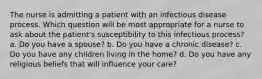 The nurse is admitting a patient with an infectious disease process. Which question will be most appropriate for a nurse to ask about the patient's susceptibility to this infectious process? a. Do you have a spouse? b. Do you have a chronic disease? c. Do you have any children living in the home? d. Do you have any religious beliefs that will influence your care?