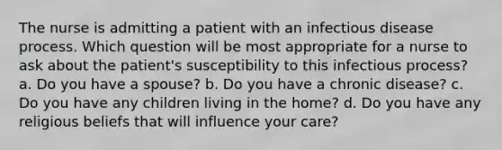 The nurse is admitting a patient with an infectious disease process. Which question will be most appropriate for a nurse to ask about the patient's susceptibility to this infectious process? a. Do you have a spouse? b. Do you have a chronic disease? c. Do you have any children living in the home? d. Do you have any religious beliefs that will influence your care?