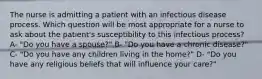 The nurse is admitting a patient with an infectious disease process. Which question will be most appropriate for a nurse to ask about the patient's susceptibility to this infectious process? A- "Do you have a spouse?" B- "Do you have a chronic disease?" C- "Do you have any children living in the home?" D- "Do you have any religious beliefs that will influence your care?"