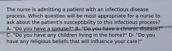 The nurse is admitting a patient with an infectious disease process. Which question will be most appropriate for a nurse to ask about the patient's susceptibility to this infectious process? A- "Do you have a spouse?" B- "Do you have a chronic disease?" C- "Do you have any children living in the home?" D- "Do you have any religious beliefs that will influence your care?"