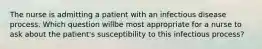 The nurse is admitting a patient with an infectious disease process. Which question willbe most appropriate for a nurse to ask about the patient's susceptibility to this infectious process?