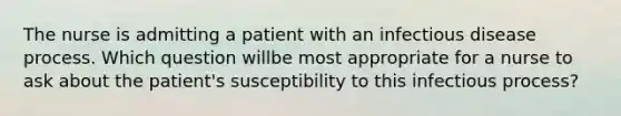 The nurse is admitting a patient with an infectious disease process. Which question willbe most appropriate for a nurse to ask about the patient's susceptibility to this infectious process?