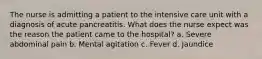 The nurse is admitting a patient to the intensive care unit with a diagnosis of acute pancreatitis. What does the nurse expect was the reason the patient came to the hospital? a. Severe abdominal pain b. Mental agitation c. Fever d. Jaundice