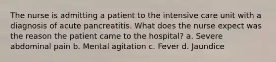 The nurse is admitting a patient to the intensive care unit with a diagnosis of acute pancreatitis. What does the nurse expect was the reason the patient came to the hospital? a. Severe abdominal pain b. Mental agitation c. Fever d. Jaundice