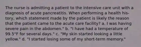 The nurse is admitting a patient to the intensive care unit with a diagnosis of acute pancreatitis. When performing a health his-tory, which statement made by the patient is likely the reason that the patient came to the acute care facility? a. I was having severe pain in the abdomen." b. "I have had a temperature of 99.5°F for several days." c. "My skin started looking a little yellow." d. "I started losing some of my short-term memory."