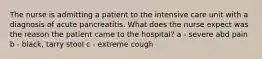 The nurse is admitting a patient to the intensive care unit with a diagnosis of acute pancreatitis. What does the nurse expect was the reason the patient came to the hospital? a - severe abd pain b - black, tarry stool c - extreme cough