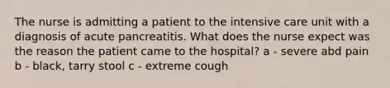 The nurse is admitting a patient to the intensive care unit with a diagnosis of acute pancreatitis. What does the nurse expect was the reason the patient came to the hospital? a - severe abd pain b - black, tarry stool c - extreme cough