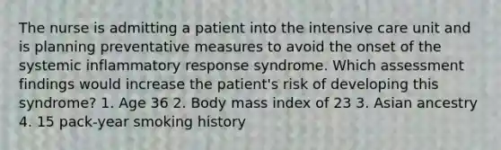 The nurse is admitting a patient into the intensive care unit and is planning preventative measures to avoid the onset of the systemic inflammatory response syndrome. Which assessment findings would increase the patient's risk of developing this syndrome? 1. Age 36 2. Body mass index of 23 3. Asian ancestry 4. 15 pack-year smoking history