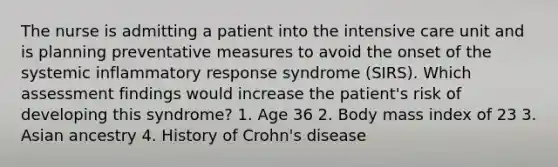 The nurse is admitting a patient into the intensive care unit and is planning preventative measures to avoid the onset of the systemic inflammatory response syndrome (SIRS). Which assessment findings would increase the patient's risk of developing this syndrome? 1. Age 36 2. Body mass index of 23 3. Asian ancestry 4. History of Crohn's disease