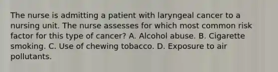 The nurse is admitting a patient with laryngeal cancer to a nursing unit. The nurse assesses for which most common risk factor for this type of cancer? A. Alcohol abuse. B. Cigarette smoking. C. Use of chewing tobacco. D. Exposure to air pollutants.