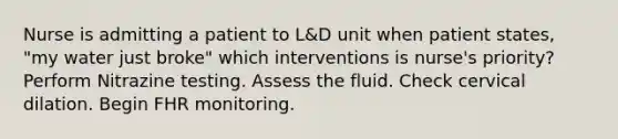 Nurse is admitting a patient to L&D unit when patient states, "my water just broke" which interventions is nurse's priority? Perform Nitrazine testing. Assess the fluid. Check cervical dilation. Begin FHR monitoring.